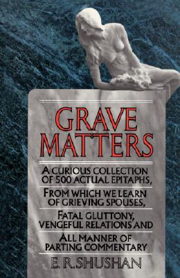Grave Matters: A Curious Collection of 500 Actual Epitaphs, from Which We Learn of Grieving Spouses, Fatal Gluttony, Vengeful Relatio - E. R. Shushan