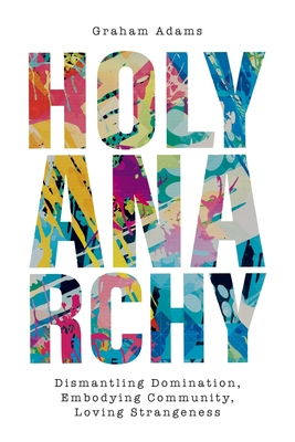 Holy Anarchy: Dismantling Domination, Embodying Community, Loving Strangeness - Graham Adams