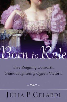 Born to Rule: Five Reigning Consorts, Granddaughters of Queen Victoria - Julia P. Gelardi