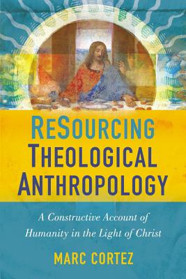 Resourcing Theological Anthropology: A Constructive Account of Humanity in the Light of Christ - Marc Cortez