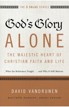 God's Glory Alone---The Majestic Heart of Christian Faith and Life: What the Reformers Taught...and Why It Still Matters - David Vandrunen