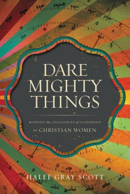 Dare Mighty Things: Mapping the Challenges of Leadership for Christian Women - Halee Gray Scott