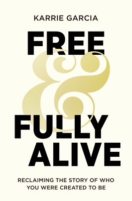 Free and Fully Alive: Reclaiming the Story of Who You Were Created to Be - Karrie Garcia