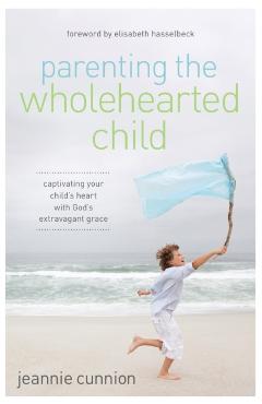 Parenting the Wholehearted Child: Captivating Your Child's Heart with God's Extravagant Grace - Jeannie Cunnion