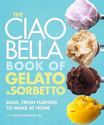 The Ciao Bella Book of Gelato and Sorbetto: Bold, Fresh Flavors to Make at Home: A Cookbook - F. W. Pearce