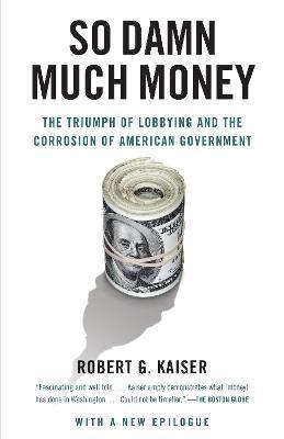 So Damn Much Money: The Triumph of Lobbying and the Corrosion of American Government - Robert G. Kaiser
