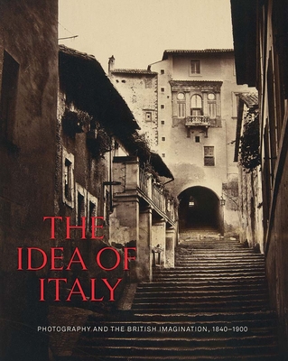 The Idea of Italy: Photography and the British Imagination, 1840-1900 - Maria Antonella Pelizzari