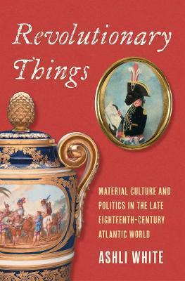 Revolutionary Things: Material Culture and Politics in the Late Eighteenth-Century Atlantic World - Ashli White