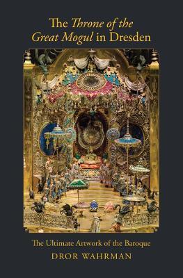 The Throne of the Great Mogul in Dresden: The Ultimate Artwork of the Baroque - Dror Wahrman