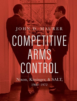 Competitive Arms Control: Nixon, Kissinger, and Salt, 1969-1972 - John D. Maurer