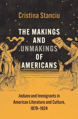 The Makings and Unmakings of Americans: Indians and Immigrants in American Literature and Culture, 1879-1924 - Cristina Stanciu