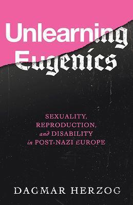 Unlearning Eugenics: Sexuality, Reproduction, and Disability in Post-Nazi Europe - Dagmar Herzog