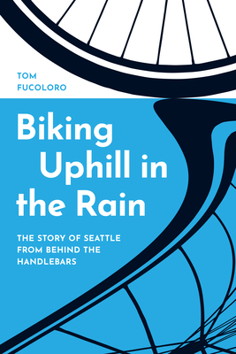 Biking Uphill in the Rain: The Story of Seattle from Behind the Handlebars - Tom Fucoloro