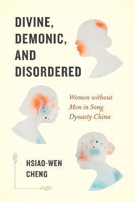 Divine, Demonic, and Disordered: Women Without Men in Song Dynasty China - Hsiao-wen Cheng