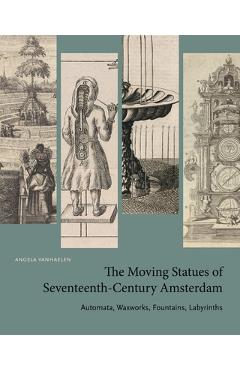 Coperta cărții 'The Moving Statues of Seventeenth-Century Amsterdam: Automata, Waxworks, Fountains, Labyrinths - Angela Vanhaelen'