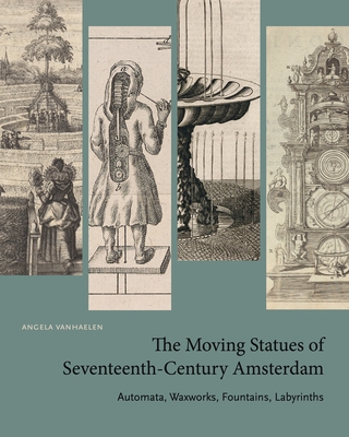 The Moving Statues of Seventeenth-Century Amsterdam: Automata, Waxworks, Fountains, Labyrinths - Angela Vanhaelen