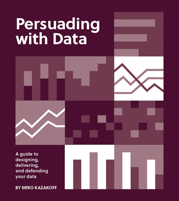 Persuading with Data: A Guide to Designing, Delivering, and Defending Your Data - Miro Kazakoff