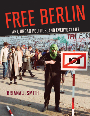 Free Berlin: Art, Urban Politics, and Everyday Life - Briana J. Smith