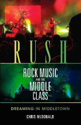 Rush, Rock Music, and the Middle Class: Dreaming in Middletown - Christopher J. Mcdonald