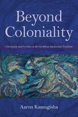 Beyond Coloniality: Citizenship and Freedom in the Caribbean Intellectual Tradition - Aaron Kamugisha