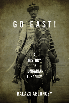 Go East!: A History of Hungarian Turanism - Balázs Ablonczy