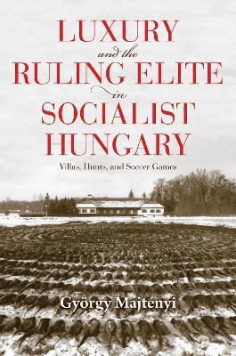Luxury and the Ruling Elite in Socialist Hungary: Villas, Hunts, and Soccer Games - György Majtényi