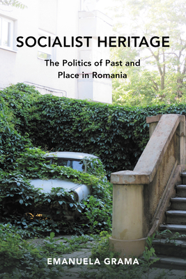 Socialist Heritage: The Politics of Past and Place in Romania - Emanuela Grama