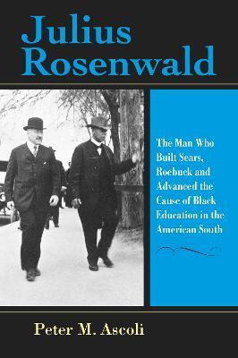 Julius Rosenwald: The Man Who Built Sears, Roebuck and Advanced the Cause of Black Education in the American South - Peter M. Ascoli