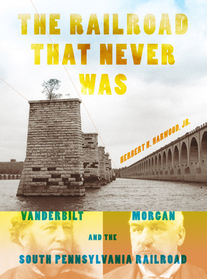 The Railroad That Never Was: Vanderbilt, Morgan, and the South Pennsylvania Railroad - Herbert H. Harwood Jr