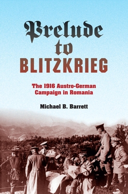 Prelude to Blitzkrieg: The 1916 Austro-German Campaign in Romania - Michael B. Barrett
