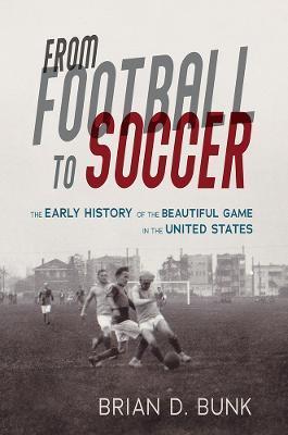 From Football to Soccer: The Early History of the Beautiful Game in the United States - Brian D. Bunk