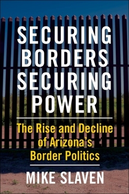 Securing Borders, Securing Power: The Rise and Decline of Arizona's Border Politics - Mike Slaven