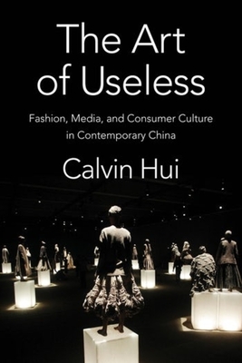 The Art of Useless: Fashion, Media, and Consumer Culture in Contemporary China - Calvin Hui