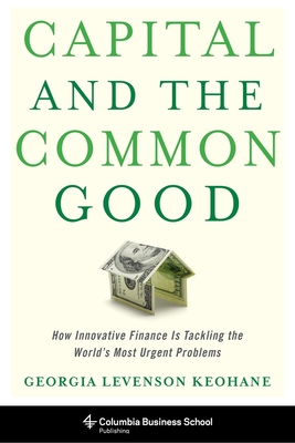 Capital and the Common Good: How Innovative Finance Is Tackling the World's Most Urgent Problems - Georgia Levenson Keohane