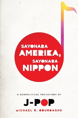 Sayonara Amerika, Sayonara Nippon: A Geopolitical Prehistory of J-Pop - Michael Bourdaghs