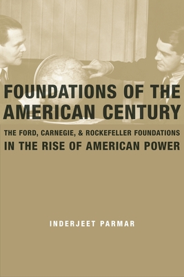Foundations of the American Century: The Ford, Carnegie, and Rockefeller Foundations in the Rise of American Power - Inderjeet Parmar