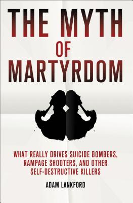The Myth of Martyrdom: What Really Drives Suicide Bombers, Rampage Shooters, and Other Self-Destructive Killers - Adam Lankford