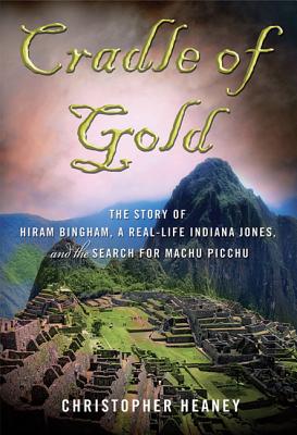 Cradle of Gold: The Story of Hiram Bingham, a Real-Life Indiana Jones, and the Search for Machu Picchu - Christopher Heaney