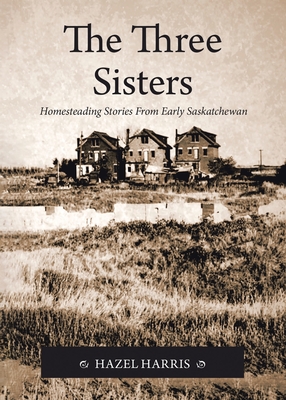 The Three Sisters: Homesteading Stories From Early Saskatchewan - Hazel Harris