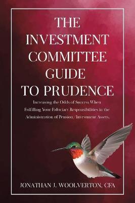 The Investment Committee Guide to Prudence: Increasing the Odds of Success When Fulfilling Your Fiduciary Responsibilities in the Administration of Pe - Cfa Jonathan Woolverton