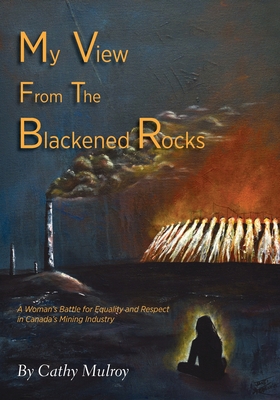My View from the Blackened Rocks: A Woman's Battle for Equality and Respect in Canada's Mining Industry - Cathy Mulroy