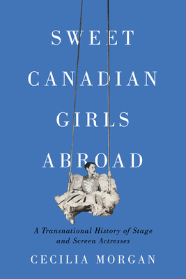 Sweet Canadian Girls Abroad: A Transnational History of Stage and Screen Actresses - Cecilia Morgan