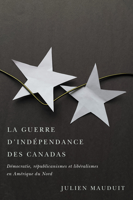 La Guerre d'Indépendance Des Canadas: Démocratie, Républicanismes Et Libéralismes En Amérique Du Nord - Julien Mauduit