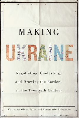 Making Ukraine: Negotiating, Contesting, and Drawing the Borders in the Twentieth Century - Olena Palko