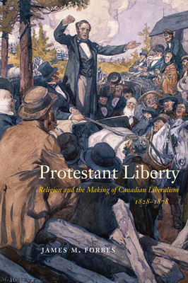 Protestant Liberty: Religion and the Making of Canadian Liberalism, 1828-1878 - James M. Forbes