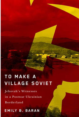 To Make a Village Soviet: Jehovah's Witnesses and the Transformation of a Postwar Ukrainian Borderland - Emily B. Baran