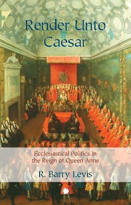 Render Unto Caesar: Ecclesiastical Politics in the Reign of Queen Anne - R. Barry Levis