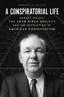 A Conspiratorial Life: Robert Welch, the John Birch Society, and the Revolution of American Conservatism - Edward H. Miller