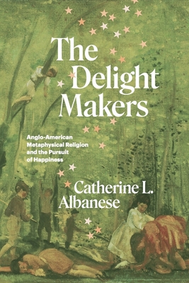 The Delight Makers: Anglo-American Metaphysical Religion and the Pursuit of Happiness - Catherine L. Albanese