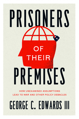 Prisoners of Their Premises: How Unexamined Assumptions Lead to War and Other Policy Debacles - George C. Edwards Iii